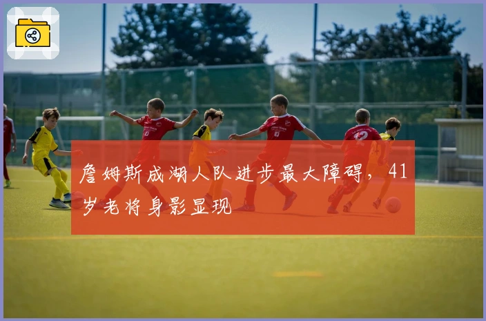 詹姆斯成湖人队进步最大障碍，41岁老将身影显现