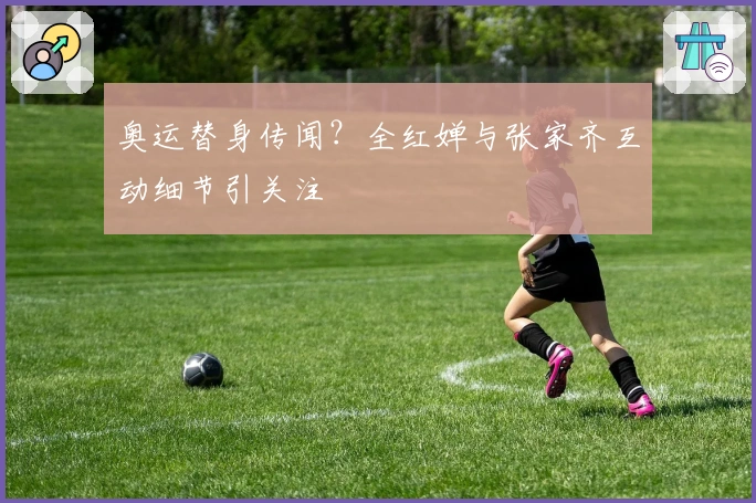 奥运替身传闻？全红婵与张家齐互动细节引关注