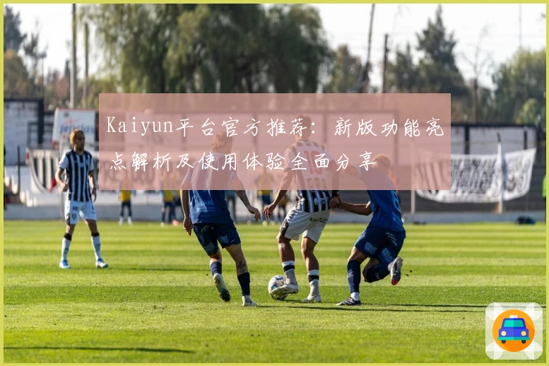 Kaiyun平台官方推荐：新版功能亮点解析及使用体验全面分享