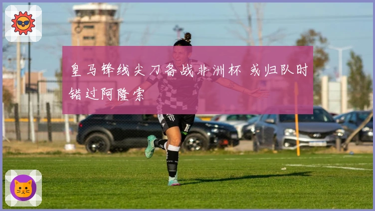 皇马锋线尖刀备战非洲杯 或归队时错过阿隆索