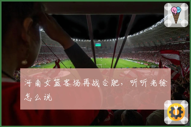 河南女篮客场再战合肥，听听老徐怎么说