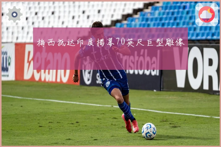 梅西抵达印度揭幕70英尺巨型雕像