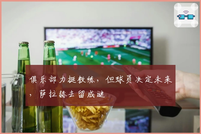 俱乐部力挺教练，但球员决定未来，萨拉赫去留成谜