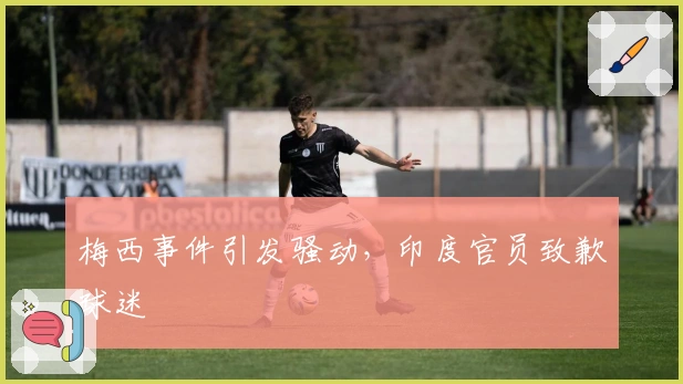 梅西事件引发骚动，印度官员致歉球迷