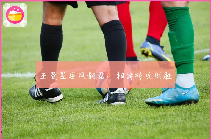 王曼昱逆风翻盘，相持转攻制胜