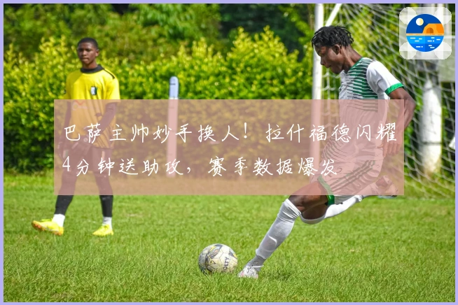 巴萨主帅妙手换人！拉什福德闪耀4分钟送助攻，赛季数据爆发