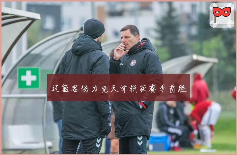 辽篮客场力克天津斩获赛季首胜