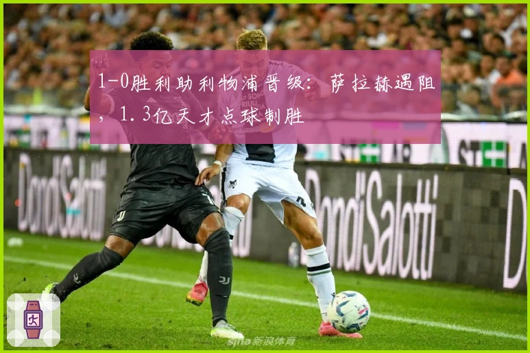 1-0胜利助利物浦晋级：萨拉赫遇阻，1.3亿天才点球制胜