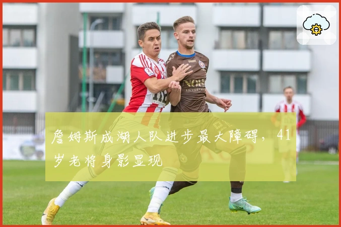 詹姆斯成湖人队进步最大障碍，41岁老将身影显现