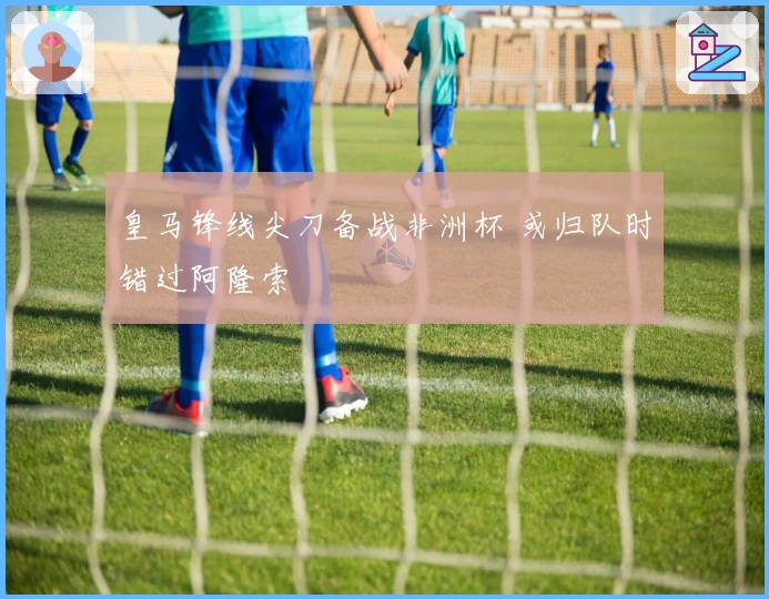 皇马锋线尖刀备战非洲杯 或归队时错过阿隆索